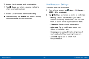 Page 8880
Applications Camera and Video
To share a Live broadcast while broadcasting:
 ►
Tap  Share and select a sharing method to 
share your live broadcast.
To share a Live broadcast after broadcasting:
 ► After recording, tap SHARE and select a sharing 
method to share your live broadcast.
Live Broadcast Settings
Customize your Live Broadcasts.
1. From a Home screen, tap  Apps >  Camera > 
MODE > Live  broadcast.
2. Tap  Settings and select an option to customize:
• Privacy: Choose either to have your videos...