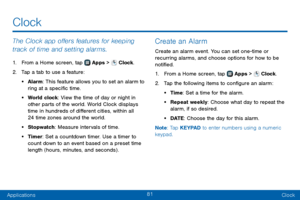 Page 8981
ApplicationsClock
The Clock app offers features for keeping 
track of time and setting alarms.
1. From a Home screen, tap  Apps >  Clock.
2. Tap a tab to use a feature:
• Alarm: This feature allows you to set an alarm to 
ring at a specific time.
• World clock: View the time of day or night in 
other parts of the world. World Clock displays 
time in hundreds of different cities, within all 
24 time zones around the world.
• Stopwatch : Measure intervals of time.
• Timer: Set a countdown timer. Use a...