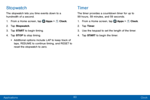 Page 9183
Applications Clock
Stopwatch
The stopwatch lets you time events down to a 
hundredth of a second.
1. From a Home screen, tap  Apps >  Clock.
2. Tap Stopwatch.
3. Tap START to begin timing.
4. Tap STOP to stop timing.
• Additional options include LAP to keep track of 
laps, RESUME to continue timing, and RESET to 
reset the stopwatch to zero.
Timer
The timer provides a countdown timer for up to 
99 hours, 59 minutes, and 59 seconds.
1. From a Home screen, tap  Apps >  Clock.
2. Tap Timer.
3. Use the...