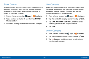 Page 9486
Applications Contacts
Share Contact
When you share a contact, the contact’s information is 
sent as a vCard file (.vcf) . You can share a vCard via 
Bluetooth or Wi-Fi Direct, attach it to a message, or 
save it to a storage location.
1. From a Home screen, tap  Apps >  Contacts.
2. Tap a contact to display it, and then tap MORE > 
Share contact.
3. Choose a sharing method and follow the prompts.
Link Contacts
When you have contacts from various sources (Gmail, 
Facebook, and so on) , you may have...