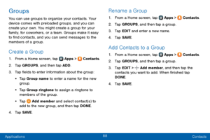 Page 9688
Applications Contacts
Groups
You can use groups to organize your contacts. Your 
device comes with preloaded groups, and you can 
create your own. You might create a group for your 
family, for coworkers, or a team. Groups make it easy 
to find contacts, and you can send messages to the 
members of a group.
Create a Group
1. From a Home screen, tap  Apps >  Contacts.
2. Tap GROUPS, and then tap ADD.
3. Tap fields to enter information about the group:
• Tap Group name to enter a name for the new...