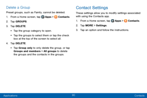 Page 9890
Applications Contacts
Delete a Group
Preset groups, such as Family, cannot be deleted.
1. From a Home screen, tap  Apps >  Contacts.
2. Tap GROUPS.
3. Tap DELETE.
• Tap the group category to open.
• Tap the groups to select them or tap the check 
box at the top of the screen to select all.
4. Tap DELETE.
• Tap Group only to only delete the group, or tap 
Groups and members > All groups to delete 
the groups and the contacts in the groups.
Contact Settings
These settings allow you to modify settings...