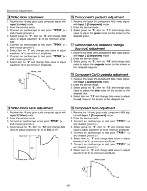 Page 26-26-
Electrical Adjustments
1. Receive the 16-step gray scale computer signal with
Input 3 [video] mode.
2. Enter the service mode.
3. Connect an oscilloscope to test point “
TP531” (+)
and chassis ground (-).
4. Select group no. “
4”, item no. “0” and change data
value to adjust waveform “a” to be minimum ampli-
tude.
5. Connect an oscilloscope to test point “
TP561” (+)
and chassis ground (-).
6. Select item no. “
1” and change data value to adjust
waveform “a” to be minimum amplitude.
7. Connect an...