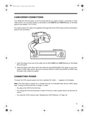 Page 1313
CAMCORDER CONNECTIONS
Your Model 62 VCR has jacks on its front panel that let you easily connect a camcorder or other
video source. You can also connect a camcorder to the 
AUDIO IN and VIDEO IN jacks on the back
panel of your Model 112/113 VCR.
You need a stereo A/V cable (not supplied) with plugs that fit the VCR’s jacks and the camcorder’s
jacks for this connection.
1. Insert the plugs at one end of the cable into the 
AV 2 AUDIO and VIDEO IN jacks on the Model
62’s front panel.
2. Insert the plugs...