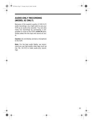 Page 3333
AUDIO-ONLY RECORDING 
(MODEL 62 ONLY)
Because of the superior quality of VHS Hi-Fi
audio recordings, you might want to use your
VCR as an audio-only recorder. You can also
make live recordings by connecting a pre-
amplifier or mixer to the VCR’s 
AUDIO IN jacks.
Simply select the line input and record as usu-
al.
Caution:
 Do not directly connect a microphone
to the VCR.
Note:
 For the best audio fidelity, we recom-
mend you use high-quality video tape (such as
Cat. No. 44-410) to make audio-only...