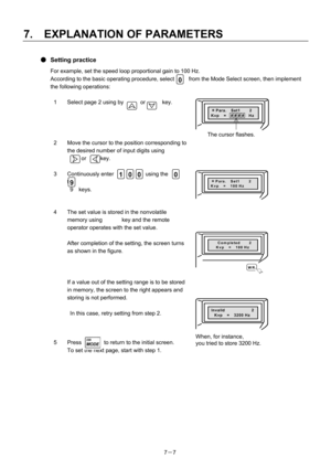 Page 102 
7.  EXPLANATION OF PARAMETERS 
7－ 7 
● Setting practice 
For example, set the speed loop proportional gain to 100 Hz. 
According to the basic operating procedure, select    0    from the Mode Select screen, then implement 
the following operations: 
  1  Select page 2 using by      or      key. 
 
 ＊
Para.  Set1    2 Kvp 　=  # # # #  Hz
 
2  Move the cursor to the position corresponding to  the desired number of input digits using 
     or     key. 
   
3  Continuously enter  1  0  0  using the  0   to...