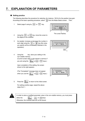 Page 104 
7.  EXPLANATION OF PARAMETERS 
7－9 
● Setting practice 
The following describes the procedure for selecting, for instance, 100 Hz for the position loop gain. 
According to the basic operating procedure, select  3  from the Mode Select screen.  Then, 
 
1  Select page 0 using by      or      key. 
 
 ＊P.UP=1,Down=0  0 Kvp　=  # # # #  Hz
 
2  Using the      or     key, move the cursor to 
the digit(s) to be modified. 
  
3  As needed, increase or decrease the number in 
each digit using the  1  or  0...