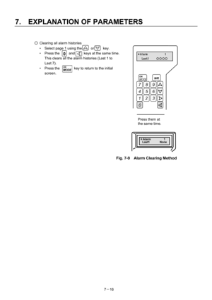 Page 111 
7.  EXPLANATION OF PARAMETERS 
7－16   
○  Clearing all alarm histories 
•  Select page 1 using the     or     key. 
•  Press the  0  and     keys at the same time. 
  This clears all the alarm histories (Last 1 to 
Last 7). 
•  Press the        key to return to the initial 
screen.  
 
 
 
 
 
 
 
 
 
 
 
 
 
 
 
 
 
 
 
 
 
  Fig. 7-9    Alarm Clearing Method   
 
 
 
ON MODEWR 
123 
0 
 
 6 54
 9 87
＊Alarm            1 
Last1     〇〇〇〇
 
同時に押す 
＊Alarm         1 
Last1       None  
0
Press them at...