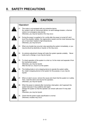 Page 18 
0.  SAFETY PRECAUTIONS 
0－9   
 CAUTION 
   
 
21.  This motor is not equipped with any protective device.     
So, protect it with an overcurrent device, an earth leakage breaker, a thermal 
cutout or an emergency stop device.     
Otherwise, you may be injured or fire may occur.   
 
22.  During the power is supplied or for a while after the power is turned off, dont 
touch the amplifier radiator, the regenerative resistor and the motor because they 
are or have been heated to high temperatures....