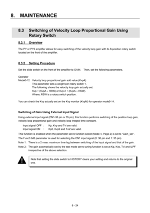 Page 180 
8.  MAINTENANCE 
8 - 24 
  8.3  Switching of Velocity Loop Proportional Gain Using 
Rotary Switch 
8.3.1 Overview 
The PY or PY2 amplifier allows for easy switching of the velocity loop gain with its 8-position rotary switch 
located on the front of the amplifier. 
 
 
8.3.2 Setting Procedure 
Set the slide switch on the front of the amplifier to GAIN.    Then, set the following parameters. 
 
Operator 
Mode0-12  Velocity loop proportional gain add value (KvpA) 
This parameter sets a weight per rotary...