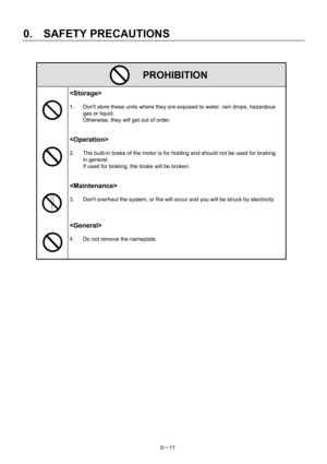 Page 20 
0.  SAFETY PRECAUTIONS 
0－11   
 PROHIBITION 
  
 
1.  Dont store these units where they are exposed to water, rain drops, hazardous 
gas or liquid.     
Otherwise, they will get out of order.   
 
   
 
2.  The built-in brake of the motor is for holding and should not be used for braking 
in general.   
If used for braking, the brake will be broken.   
 
   
 
3.  Dont overhaul the system, or fire will occur and you will be struck by electricity.   
 
 
  
 
4.  Do not remove the nameplate. 
 
 
  