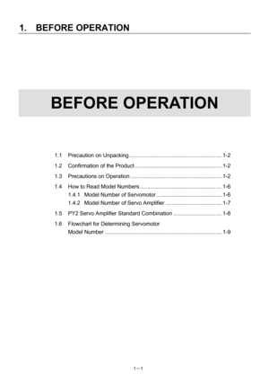 Page 22 
1.  BEFORE OPERATION 
1－1   
 
 
 
 
 
 
 
BEFORE OPERATION 
 
 
 
 
 
 
1.1 Precaution on Unpacking............................................................. 1-2 
1.2 Confirmation of the Product ......................................................... 1-2 
1.3 Precautions on Operation ............................................................ 1-2 
1.4  How to Read Model Numbers ...................................................... 1-6 
1.4.1 Model Number of Servomotor...