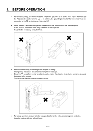 Page 25 
1.  BEFORE OPERATION 
1－4 
 
•  For operating safety, check that the Servo Amplifier is grounded by at least a class 3 (less than 100Ω) of 
the PE (protective earth) terminal     .  In addition, the grounding terminal of the Servomotor must be 
connected to the PE (protective earth) terminal        .
  
 
•  Never perform a withstand voltage or a megger test of the Servomotor or the Servo Amplifier.     
In this product, 0V and the main body is earthed by the capacitor.     
If such test is necessary,...