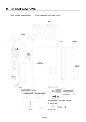 Page 302 
9.  SPECIFICATIONS 
9－120  Servo Amplifier model numbers:  PY2E030A3 • PY2E030H3 • PY2E03P3 
 
 
4.  Body material:  SPCC/green chromated  
 
5. Warning label 
6. Fan motor 
3. Main nameplate Notes: 
1.  Earth terminal screw:    M4 
Tightening torque:  1.18 N･m 
2.  Mounting panel working drawing (front-mountable)
 Front-side mounting Rear-side mounting 
Main 
nameplate
Direc- 
tion of 
installa- 
tion 
   Up 
Note 1 
Note 5 
Note 5 
Note 6 
Note 2 
74 min. 
172 min. 
Direction 
of wind 
Direction 
of...