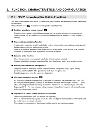 Page 32 
2.    FUNCTION, CHARACTERISTICS AND CONFIGURATION 
2－2 
  2.1  PY2 Servo Amplifier Built-in Functions 
This section describes the main built-in functions of the Servo Amplifier and additional functions specially for 
the PY2 series. 
The functions marked      require the remote operator (see Chapter 7). 
 
●  Position, speed and torque control     
The above three types are controlled as a package and can be selected using the remote operator. 
The control type can be changed during operation (velocity...