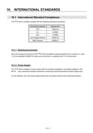 Page 333 
10.  INTERNATIONAL STANDARDS 
10－2 
  10.1  International Standard Compliance 
The PY2 Servo Amplifier complies with the following international standards.     
 
International standardStandard No. 
TÜV EN50178 
UL UL508C 
CUL UL508C 
Low Voltage Directive EN50178 
EMC Directive  EN55011 
 
 
 
10.1.1 Working Environment 
Since the working environment for the PY2 Servo Amplifiers must be pollution level 2 or above (i.e. level 
1 or 2) as specified in EN50178, make sure to use them in a pollution level...