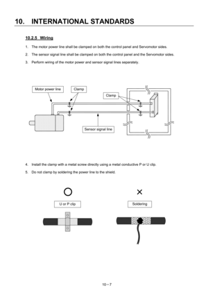 Page 338 
10.  INTERNATIONAL STANDARDS 
10－7 
10.2.5 Wiring 
1.  The motor power line shall be clamped on both the control panel and Servomotor sides. 
2.  The sensor signal line shall be clamped on both the control panel and the Servomotor sides. 
3.  Perform wiring of the motor power and sensor signal lines separately. 
 
 
 
 
 
 
4.  Install the clamp with a metal screw directly using a metal conductive P or U clip. 
5.  Do not clamp by soldering the power line to the shield....