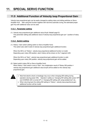 Page 350 
11.  SPECIAL SERVO FUNCTION 
11－9 
  11.5  Additional Function of Velocity loop Proportional Gain 
Velocity loop proportional gain can be easily changed by setting rotary and sliding switches on Servo 
Amplifier front.    With using this function together with real time automatic tuning, the estimated proper 
gain Kvp with additional value can be used. 
 
11.5.1 Parameter setting 
(1)  Velocity loop proportional gain additional value (KvpA: Mode0 page12) 
This parameter setting sets additional value of...