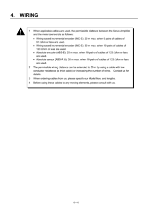 Page 53 
4.  WIRING 
4－4   
 
 
 
 
 
 
 
 
 
 
 
 
 
 
 
 
 
 
1  When applicable cables are used, the permissible distance between the Servo Amplifier 
and the motor (sensor) is as follows: 
•  Wiring-saved incremental encoder (INC-E): 20 m max. when 6 pairs of cables of   
91 Ω/km or less are used. 
•  Wiring-saved incremental encoder (INC-E): 30 m max. when 10 pairs of cables of   
123 Ω/km or less are used. 
•  Absolute encoder (ABS-E): 25 m max. when 10 pairs of cables of 123 Ω/km or less 
are used. 
•...