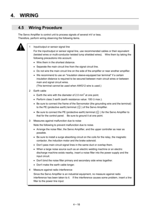 Page 67 
4.  WIRING 
4－18 
 4.5 Wiring Procedure 
The Servo Amplifier is control unit to process signals of several mV or less.     
Therefore, perform wiring observing the following items. 
 
 
 
 
 
 
 
 
 
 
 
 
 
 
 
 
 
 
 
 
 
 
 
 
 
 
 
 
 
 
 
 
 
 
 
 
 
 
 
 
 
 
1  Input/output or sensor signal line 
  For the input/output or sensor signal line, use recommended cables or their equivalent 
(twisted wires or multi-conductor twisted lump shielded wires).    Wire them by taking the 
following...