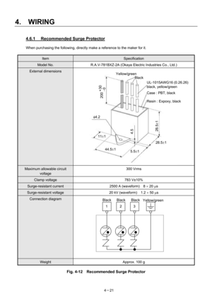 Page 70 
4.  WIRING 
4－21 
4.6.1  Recommended Surge Protector 
When purchasing the following, directly make a reference to the maker for it. 
 
Item Specification 
Model No.  R.A.V-781BXZ-2A (Okaya Electric Industries Co., Ltd.) 
External dimensions  
 
Maximum allowable circuit 
voltage 300 Vrms 
Clamp voltage  783 V±10% 
Surge-resistant current  2500 A (waveform)    8 × 20 µs 
Surge-resistant voltage  20 kV (waveform)    1.2 × 50 µs 
Connection diagram  
 
 
 
 
 
 
 
 
 
 
Weight  Approx. 100 g 
Fig. 4-12...