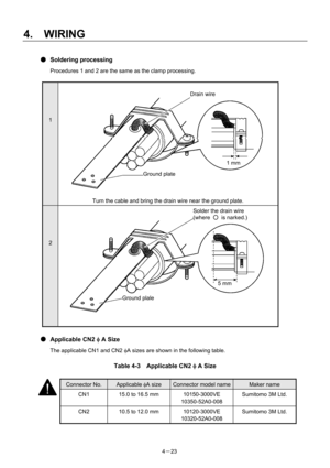 Page 72 
4.  WIRING 
4－23 
● Soldering processing 
Procedures 1 and 2 are the same as the clamp processing. 
 
1 
 
Turn the cable and bring the drain wire near the ground plate. 
2 
 
 
 
● Applicable CN2 φ A Size 
The applicable CN1 and CN2 φA sizes are shown in the following table. 
 
Table 4-3  Applicable CN2 φ A Size 
 
 
 
 
 
 
 
 
1 mm 
Ground plate 
Drain wire 
Ground plale
5 mm
Solder the drain wire 
(where ○ is narked.) 
Connector No. Applicable φA size Connector model nameMaker name 
CN1  15.0 to...