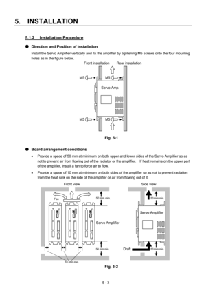 Page 76 
5.  INSTALLATION 
5 - 3 
5.1.2 Installation Procedure 
●  Direction and Position of Installation 
Install the Servo Amplifier vertically and fix the amplifier by tightening M5 screws onto the four mounting 
holes as in the figure below. 
 
 
 
 
 
 
 
 
 
 
 
 
 
 
 
Fig. 5-1 
 
●  Board arrangement conditions 
•  Provide a space of 50 mm at minimum on both upper and lower sides of the Servo Amplifier so as 
not to prevent air from flowing out of the radiator or the amplifier.    If heat remains on the...