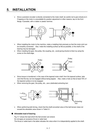 Page 80 
5.  INSTALLATION 
5 - 7  •  Since a precision encoder is directly connected to the motor shaft, be careful not to give shocks to it.   
If tapping on the motor is unavoidable for position adjustment or other reasons, tap on the front 
flange, if possible, with a rubber or plastic hammer. 
 
 
 
•  When installing the motor to the machine, make a installing hole precisely so that the motor joint can 
be smoothly connected.    Also, make the installing surface as flat as possible, or the shaft or the...