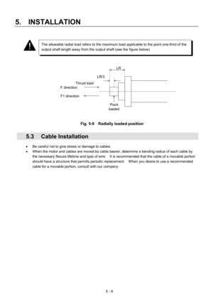 Page 82 
5.  INSTALLATION 
5 - 9 
LR 
LR/3 
Thrust load 
F direction 
F1 direction 
Point 
loaded
 
 
 
 
 
 
 
 
 
 
 
 
 
 
 
 
 
Fig. 5-9    Radially loaded position 
 
 5.3 Cable Installation 
•  Be careful not to give stress or damage to cables. 
•  When the motor and cables are moved by cable bearer, determine a bending radius of each cable by 
the necessary flexure lifetime and type of wire.    It is recommended that the cable of a movable portion 
should have a structure that permits periodic...