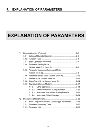 Page 96 
7.  EXPLANATION OF PARAMETERS 
7－1   
 
 
 
 
 
 
 
EXPLANATION OF PARAMETERS 
 
 
 
 
 
 
7.1 Remote Operator (Optional) ........................................................ 7-2 
7.1.1  Outline of Remote Operator .............................................. 7-2 
7.1.2 Function Table .................................................................. 7-3 
7.1.3 Basic Operation Procedure ............................................... 7-4 
7.1.4  Parameter Setting Mode   
(Screen Mode 0 to 2 and...