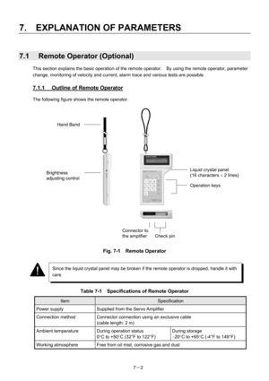 Page 97 
7.  EXPLANATION OF PARAMETERS 
7－2   
7.1  Remote Operator (Optional) 
This section explains the basic operation of the remote operator.    By using the remote operator, parameter 
change, monitoring of velocity and current, alarm trace and various tests are possible. 
 
7.1.1  Outline of Remote Operator 
The following figure shows the remote operator. 
 
 
 
 
 
 
 
 
 
 
 
 
 
 
 
 
 
 
 
 
 
 
 
Fig. 7-1  Remote Operator 
 
 
 
 
 
Table 7-1    Specifications of Remote Operator 
Item Specification...
