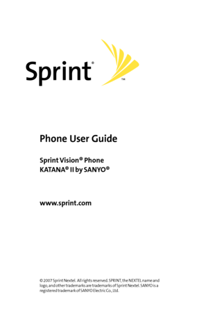 Page 1Phone User Guide
www.sprint.com
©2007 Sprint Nextel.  All rights reserved. SPRINT, the NEXTEL name and
logo, and other trademarks are trademarks of Sprint Nextel. SANYO is a
registered trademark of SANYO Electric Co., Ltd.
SprintVision® Phone
KATANA® II by SANYO®
    