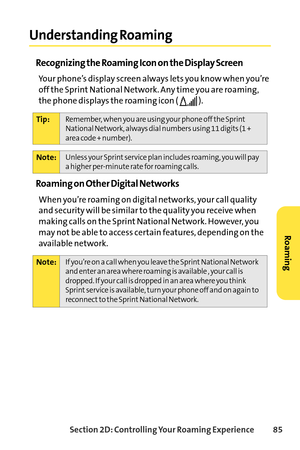 Page 101Section 2D: Controlling Your Roaming Experience 85
Understanding Roaming
Recognizing the Roaming Icon on the Display Screen
Your phone’s display screen always lets you know when you’re
off the Sprint National Network. Any time you are roaming,
the phone displays the roaming icon (  ).
Roaming on Other Digital Networks
When you’re roaming on digital networks, your call quality
and security will be similar to the quality you receive when
making calls on the Sprint National Network. However, you
may not be...