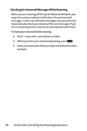 Page 10286Section 2D: Controlling Your Roaming Experience
Checking for Voicemail Messages While Roaming
When you are roaming off the Sprint National Network, you
may not receive onphone notification of new voicemail
messages. Callers can still leave messages, but you will need
to periodically check your voicemail for new messages if you
are in a roaming service area for an extended period of time.
To check your voicemail while roaming:
1.Dial 1 + area code + your phone number.
2.When you hear your voicemail...