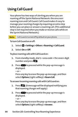 Page 10488Section 2D: Controlling Your Roaming Experience
Using Call Guard
Your phone has two ways of alerting you when you are
roaming off the Sprint National Network: the onscreen
roaming icon and Call Guard. Call Guard makes it easy to
manage your roaming charges by requiring an extra step
before you can place or answer a roaming call. (This additional
step is not required when you make or receive calls while on
the Sprint National Network.)
To turn Call Guard on or off:
1.Select> Settings > Others > Roaming...
