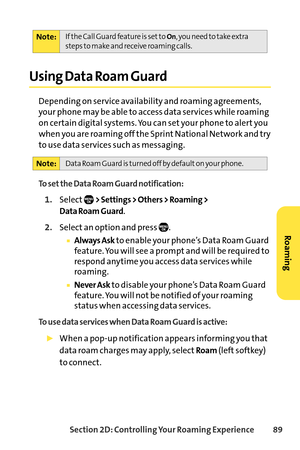 Page 105Section 2D: Controlling Your Roaming Experience 89
Using Data Roam Guard
Depending on service availability and roaming agreements,
your phone may be able to access data services while roaming
on certain digital systems. You can set your phone to alert you
when you are roaming off the Sprint National Network and try
to use data services such as messaging.
To set the Data Roam Guard notification:
1.Select> Settings > Others > Roaming > 
Data Roam Guard
.
2.Select an option and press  .
Always Askto enable...