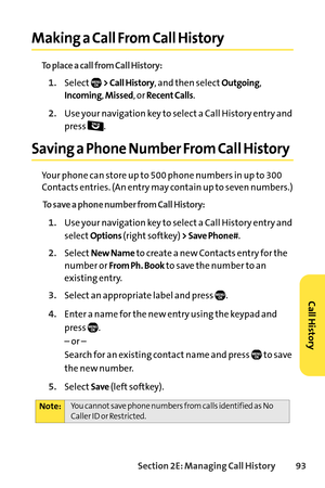 Page 109Section 2E: Managing Call History93
Making a Call From Call History
To place a call from Call History:
1.Select> Call History, and then selectOutgoing,
Incoming, Missed,orRecent Calls.
2.Use your navigation key to select a Call History entry and
press .
Saving a Phone Number From Call History
Your phone can store up to 500 phone numbers in up to 300
Contacts entries. (An entry may contain up to seven numbers.)
To save a phone number from Call History:
1.Use your navigation key to select a Call History...