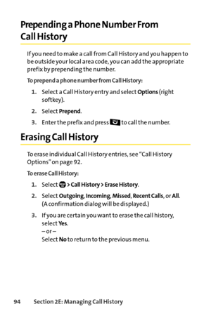 Page 11094Section 2E: Managing Call History
Prepending a Phone Number From 
Call History
If you need to make a call from Call History and you happen to
be outside your local area code, you can add the appropriate
prefix by prepending the number.
To prepend a phone number from Call History:
1.Select a Call History entry and selectOptions(right
softkey).
2.SelectPrepend.
3.Enter the prefix and press  to call the number.
Erasing Call History
To erase individual Call History entries, see “Call History
Options” on...