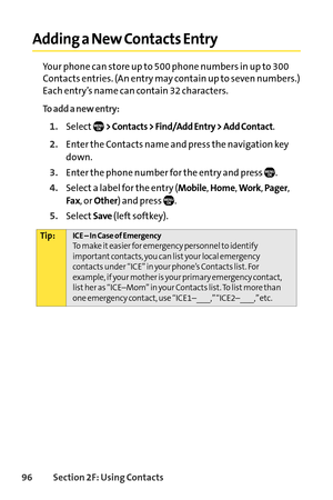 Page 11296Section 2F: Using Contacts
Adding a New Contacts Entry
Your phone can store up to 500 phone numbers in up to 300
Contacts entries. (An entry may contain up to seven numbers.)
Each entry’s name can contain 32 characters.
To add a new entry:
1.Select> Contacts > Find/Add Entry > Add Contact.
2.Enter the Contacts name and press the navigation key
down.
3.Enter the phone number for the entry and press  .
4.Select a label for the entry (Mobile, Home, Work, Pager,
Fax, or Other) and press  ....