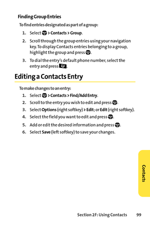 Page 115Section 2F: Using Contacts 99
Finding Group Entries
To find entries designated as part of a group:
1.Select> Contacts > Group.
2.Scroll through the group entries using your navigation
key. To display Contacts entries belonging to a group,
highlight the group and press  .
3.To dial the entry’s default phone number, select the
entry and press  . 
Editing a Contacts Entry
To make changes to an entry:
1.Select> Contacts > Find/Add Entry.
2.Scroll to the entry you wish to edit and press  ....