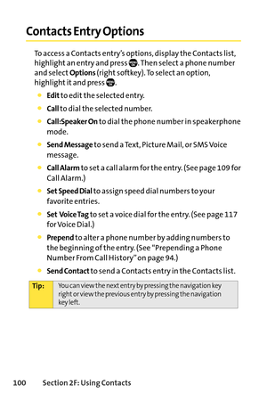 Page 116100Section 2F: Using Contacts
Contacts Entry Options
To access a Contacts entry’s options, display the Contacts list,
highlight an entry and press  . Then select a phone number
and select
Options(right softkey). To select an option,
highlight it and press  .
Editto edit the selected entry.
Callto dial the selected number.
Call:Speaker Onto dial the phone number in speakerphone
mode.
Send Messageto send a Text, Picture Mail, or SMS Voice
message.
Call Alarmto set a call alarm for the entry. (See page 109...