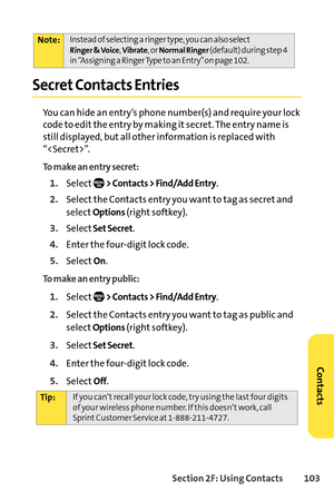 Page 119Section 2F: Using Contacts 103
Secret Contacts Entries
You can hide an entry’s phone number(s) and require your lock
code to edit the entry by making it secret. The entry name is
still displayed, but all other information is replaced with
“”.
To make an entry secret:
1.Select> Contacts > Find/Add Entry.
2.Select the Contacts entry you want to tag as secret and
select
Options(right softkey).
3.SelectSetSecret.
4.Enter the fourdigit lock code.
5.SelectOn.
To make an entry public:
1.Select> Contacts >...