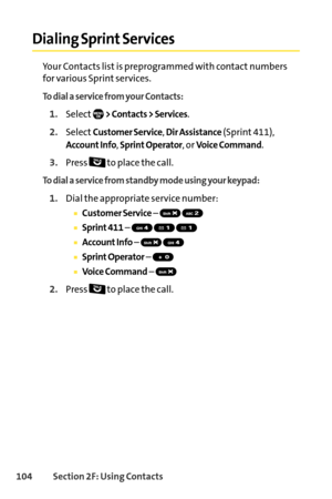 Page 120104Section 2F: Using Contacts
Dialing Sprint Services
Your Contacts list is preprogrammed with contact numbers
for various Sprint services.
To dial a service from your Contacts:
1.Select> Contacts > Services.
2.SelectCustomer Service, Dir Assistance(Sprint 411),
Account Info, Sprint Operator, or Voice Command.
3.Press  to place the call.
To dial a service from standby mode using your keypad:
1.Dial the appropriate service number:
Customer Service– 
Sprint 411– 
Account Info– 
SprintOperator– 
Voice...