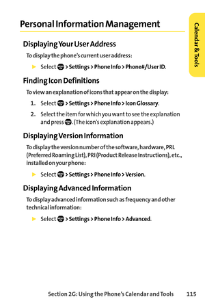 Page 131Section 2G: Using the Phone’s Calendar and Tools 115
Personal Information Management
Displaying Your User Address
To display the phone’s current user address:
Select> Settings > Phone Info > Phone#/User ID.
Finding Icon Definitions
To view an explanation of icons that appear on the display:
1.Select> Settings > Phone Info > Icon Glossary.
2.Select the item for which you want to see the explanation
and press  . (The icon’s explanation appears.)
Displaying Version Information
To display the version number...