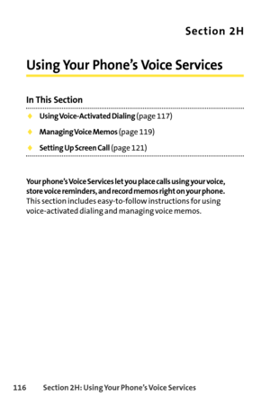 Page 132116Section 2H: Using Your Phone’s Voice Services
Section 2H
Using Your Phone’s Voice Services
In This Section
Using VoiceActivated Dialing(page 117)
Managing Voice Memos(page 119)
Setting Up Screen Call(page 121)
Your phone’s Voice Services let you place calls using your voice,
store voice reminders, and record memos right on your phone.
This section includes easytofollow instructions for using
voiceactivated dialing and managing voice memos. 