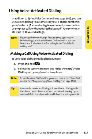 Page 133Section 2H: Using Your Phone’s Voice Services 117
Using VoiceActivated Dialing
In addition to Sprint Voice Command (see page 196), you can
use a voice dial tag to automatically dial a phone number in
your Contacts. (A voice dial tag is a command you record and
use to place calls without using the keypad.) Your phone can
store up to 30 voice dial tags.
Making a Call Using VoiceActivated Dialing
To use a voice dial tag to call a phone number:
1.Pressand hold .
2.Follow the system prompts and recite the...