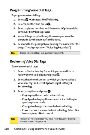 Page 134118Section 2H: Using Your Phone’s Voice Services
Programming Voice Dial Tags
To program a voice dial tag:
1.Select> Contacts > Find/Add Entry.
2.Select a contact and press  .
3.Select a phone number, and then selectOptions(right
softkey) 
> Set Voice Tag > Add.
4.You will be prompted to say the name you want to
program. Say the name after the beep.
5.Respond to the prompt by repeating the name after the
beep. (The display shows “Voice Tag Recorded.”)
To review voice dial tags:
1.Selecta Contacts entry...