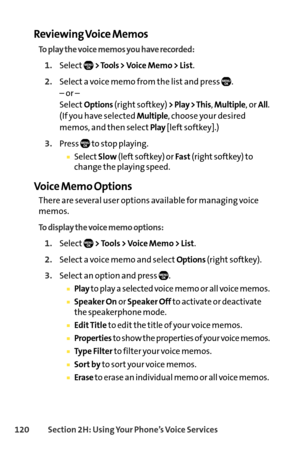 Page 136120Section 2H: Using Your Phone’s Voice Services
Reviewing Voice Memos
To play the voice memos you have recorded:
1.Select> Tools > Voice Memo > List.
2.Select a voice memo from the list and press  .
– or –
Select
Options(right softkey) > Play > This, Multiple, or All.
(If you have selected 
Multiple, choose your desired
memos, and then select
Play[left softkey].)
3.Press to stop playing.
SelectSlow(left softkey) or Fast(right softkey) to
change the playing speed.
Voice Memo Options
There are several...