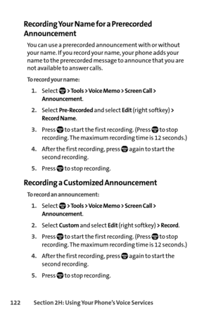 Page 138122Section 2H: Using Your Phone’s Voice Services
Recording Your Name for a Prerecorded
Announcement
You can use a prerecorded announcement with or without
your name. If you record your name, your phone adds your
name to the prerecorded message to announce that you are
not available to answer calls.
To record your name:
1.Select> Tools > Voice Memo > Screen Call >
Announcement
.
2.SelectPreRecordedand selectEdit(right softkey) >
Record Name
.
3.Press  to start the first recording. (Press  to stop...