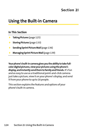 Page 140124Section 2I: Using the Builtin Camera
Section 2I
Using the Builtin Camera
In This Section
Taking Pictures(page 125)
Storing Pictures (page 133)
Sending Sprint Picture Mail(page 136)
Managing Sprint Picture Mail(page 139)
Your phone’s builtin camera gives you the ability to take full
color digital pictures, view your pictures using the phone’s
display, and instantly send them to family and friends.
It’s fun
and as easy to use as a traditional pointandclick camera:
just take a picture, view it on your...